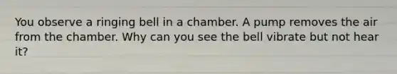 You observe a ringing bell in a chamber. A pump removes the air from the chamber. Why can you see the bell vibrate but not hear it?