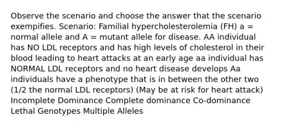 Observe the scenario and choose the answer that the scenario exempifies. Scenario: Familial hypercholesterolemia (FH) a = normal allele and A = mutant allele for disease. AA individual has NO LDL receptors and has high levels of cholesterol in their blood leading to heart attacks at an early age aa individual has NORMAL LDL receptors and no heart disease develops Aa individuals have a phenotype that is in between the other two (1/2 the normal LDL receptors) (May be at risk for heart attack) Incomplete Dominance Complete dominance Co-dominance Lethal Genotypes Multiple Alleles