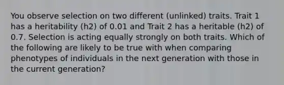 You observe selection on two different (unlinked) traits. Trait 1 has a heritability (h2) of 0.01 and Trait 2 has a heritable (h2) of 0.7. Selection is acting equally strongly on both traits. Which of the following are likely to be true with when comparing phenotypes of individuals in the next generation with those in the current generation?