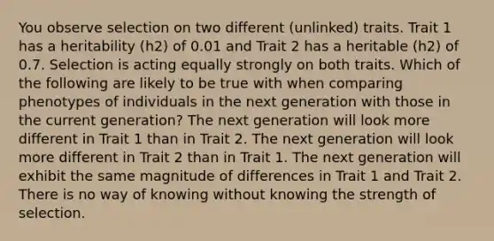 You observe selection on two different (unlinked) traits. Trait 1 has a heritability (h2) of 0.01 and Trait 2 has a heritable (h2) of 0.7. Selection is acting equally strongly on both traits. Which of the following are likely to be true with when comparing phenotypes of individuals in the next generation with those in the current generation? The next generation will look more different in Trait 1 than in Trait 2. The next generation will look more different in Trait 2 than in Trait 1. The next generation will exhibit the same magnitude of differences in Trait 1 and Trait 2. There is no way of knowing without knowing the strength of selection.