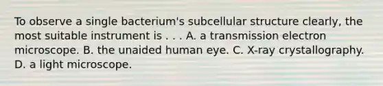 To observe a single bacterium's subcellular structure clearly, the most suitable instrument is . . . A. a transmission electron microscope. B. the unaided human eye. C. X-ray crystallography. D. a light microscope.