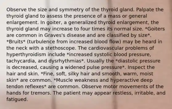 Observe the size and symmetry of the thyroid gland. Palpate the thyroid gland to assess the presence of a mass or general enlargement. In goiter, a generalized thyroid enlargement, the thyroid gland may increase to four times its normal size. *Goiters are common in Graves's disease and are classified by size*. *Bruits* (turbulence from increased blood flow) may be heard in the neck with a stethoscope. The cardiovascular problems of hyperthyroidism include *increased systolic blood pressure, tachycardia, and dysrhythmias*. Usually the *diastolic pressure is decreased, causing a widened pulse pressure*. Inspect the hair and skin. *Fine, soft, silky hair and smooth, warm, moist skin* are common. *Muscle weakness and hyperactive deep tendon reflexes* are common. Observe motor movements of the hands for tremors. The patient may appear restless, irritable, and fatigued.