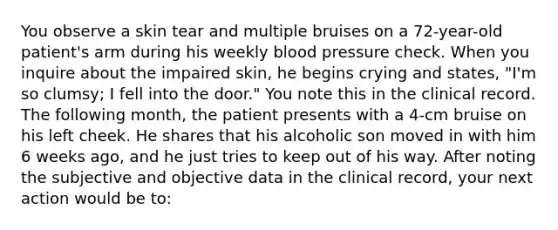 You observe a skin tear and multiple bruises on a 72-year-old patient's arm during his weekly blood pressure check. When you inquire about the impaired skin, he begins crying and states, "I'm so clumsy; I fell into the door." You note this in the clinical record. The following month, the patient presents with a 4-cm bruise on his left cheek. He shares that his alcoholic son moved in with him 6 weeks ago, and he just tries to keep out of his way. After noting the subjective and objective data in the clinical record, your next action would be to: