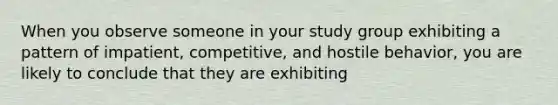 When you observe someone in your study group exhibiting a pattern of impatient, competitive, and hostile behavior, you are likely to conclude that they are exhibiting