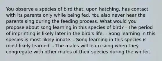 You observe a species of bird that, upon hatching, has contact with its parents only while being fed. You also never hear the parents sing during the feeding process. What would you propose about song learning in this species of bird? - The period of imprinting is likely later in the bird's life. - Song learning in this species is most likely innate. - Song learning in this species is most likely learned. - The males will learn song when they congregate with other males of their species during the winter.