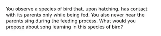 You observe a species of bird that, upon hatching, has contact with its parents only while being fed. You also never hear the parents sing during the feeding process. What would you propose about song learning in this species of bird?