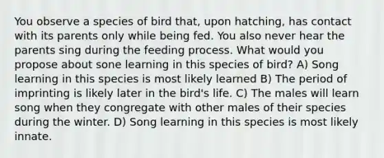 You observe a species of bird that, upon hatching, has contact with its parents only while being fed. You also never hear the parents sing during the feeding process. What would you propose about sone learning in this species of bird? A) Song learning in this species is most likely learned B) The period of imprinting is likely later in the bird's life. C) The males will learn song when they congregate with other males of their species during the winter. D) Song learning in this species is most likely innate.