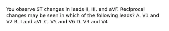 You observe ST changes in leads II, III, and aVF. Reciprocal changes may be seen in which of the following leads? A. V1 and V2 B. I and aVL C. V5 and V6 D. V3 and V4