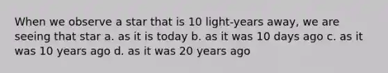 When we observe a star that is 10 light-years away, we are seeing that star a. as it is today b. as it was 10 days ago c. as it was 10 years ago d. as it was 20 years ago