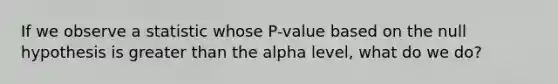 If we observe a statistic whose P-value based on the null hypothesis is greater than the alpha level, what do we do?