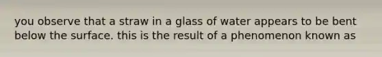 you observe that a straw in a glass of water appears to be bent below the surface. this is the result of a phenomenon known as