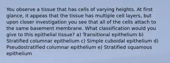 You observe a tissue that has cells of varying heights. At first glance, it appeas that the tissue has multiple cell layers, but upon closer investigation you see that all of the cells attach to the same basement membrane. What classification would you give to this epithelial tissue? a) Transitional epithelium b) Stratified columnar epithelium c) Simple cuboidal epithelium d) Pseudostratified columnar epithelium e) Stratified squamous epithelium