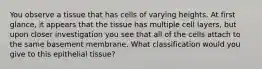 You observe a tissue that has cells of varying heights. At first glance, it appears that the tissue has multiple cell layers, but upon closer investigation you see that all of the cells attach to the same basement membrane. What classification would you give to this epithelial tissue?