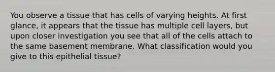 You observe a tissue that has cells of varying heights. At first glance, it appears that the tissue has multiple cell layers, but upon closer investigation you see that all of the cells attach to the same basement membrane. What classification would you give to this epithelial tissue?