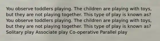 You observe toddlers playing. The children are playing with toys, but they are not playing together. This type of play is known as? You observe toddlers playing. The children are playing with toys, but they are not playing together. This type of play is known as? Solitary play Associate play Co-operative Parallel play