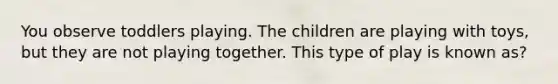 You observe toddlers playing. The children are playing with toys, but they are not playing together. This type of play is known as?