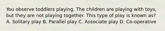 You observe toddlers playing. The children are playing with toys, but they are not playing together. This type of play is known as? A. Solitary play B. Parallel play C. Associate play D. Co-operative