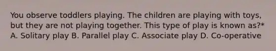 You observe toddlers playing. The children are playing with toys, but they are not playing together. This type of play is known as?* A. Solitary play B. Parallel play C. Associate play D. Co-operative