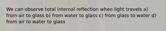 We can observe total internal reflection when light travels a) from air to glass b) from water to glass c) from glass to water d) from air to water to glass