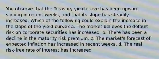 You observe that the Treasury yield curve has been upward sloping in recent weeks, and that its slope has steadily increased. Which of the following could explain the increase in the slope of the yield curve? a. The market believes the default risk on corporate securities has increased. b. There has been a decline in the maturity risk premium. c. The market's forecast of expected inflation has increased in recent weeks. d. The real risk-free rate of interest has increased