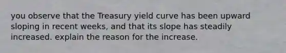 you observe that the Treasury yield curve has been upward sloping in recent weeks, and that its slope has steadily increased. explain the reason for the increase.