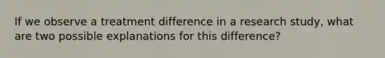If we observe a treatment difference in a research study, what are two possible explanations for this difference?