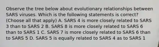 Observe the tree below about evolutionary relationships between SARS viruses. Which is the following statements is correct? (Choose all that apply) A. SARS 4 is more closely related to SARS 3 than to SARS 2 B. SARS 8 is more closely related to SARS 6 than to SARS 1 C. SARS 7 is more closely related to SARS 6 than to SARS 5 D. SARS 5 is equally related to SARS 4 as to SARS 1