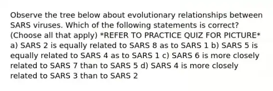 Observe the tree below about evolutionary relationships between SARS viruses. Which of the following statements is correct? (Choose all that apply) *REFER TO PRACTICE QUIZ FOR PICTURE* a) SARS 2 is equally related to SARS 8 as to SARS 1 b) SARS 5 is equally related to SARS 4 as to SARS 1 c) SARS 6 is more closely related to SARS 7 than to SARS 5 d) SARS 4 is more closely related to SARS 3 than to SARS 2