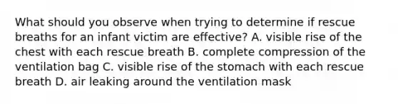 What should you observe when trying to determine if rescue breaths for an infant victim are effective? A. visible rise of the chest with each rescue breath B. complete compression of the ventilation bag C. visible rise of the stomach with each rescue breath D. air leaking around the ventilation mask