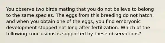 You observe two birds mating that you do not believe to belong to the same species. The eggs from this breeding do not hatch, and when you obtain one of the eggs, you find embryonic development stopped not long after fertilization. Which of the following conclusions is supported by these observations?