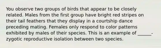 You observe two groups of birds that appear to be closely related. Males from the first group have bright red stripes on their tail feathers that they display in a courtship dance preceding mating. Females only respond to color patterns exhibited by males of their species. This is an example of ______- zygotic reproductive isolation between two species.