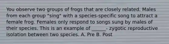 You observe two groups of frogs that are closely related. Males from each group "sing" with a species-specific song to attract a female frog. Females only respond to songs sung by males of their species. This is an example of ______- zygotic reproductive isolation between two species. A. Pre B. Post