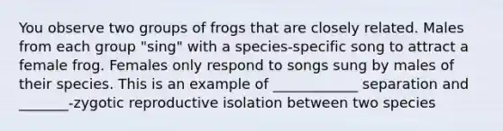 You observe two groups of frogs that are closely related. Males from each group "sing" with a species-specific song to attract a female frog. Females only respond to songs sung by males of their species. This is an example of ____________ separation and _______-zygotic reproductive isolation between two species