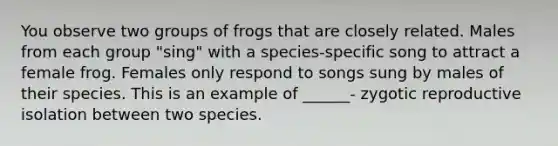 You observe two groups of frogs that are closely related. Males from each group "sing" with a species-specific song to attract a female frog. Females only respond to songs sung by males of their species. This is an example of ______- zygotic reproductive isolation between two species.