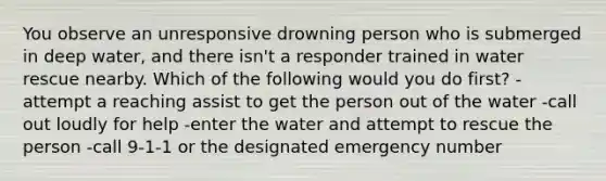 You observe an unresponsive drowning person who is submerged in deep water, and there isn't a responder trained in water rescue nearby. Which of the following would you do first? -attempt a reaching assist to get the person out of the water -call out loudly for help -enter the water and attempt to rescue the person -call 9-1-1 or the designated emergency number