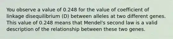 You observe a value of 0.248 for the value of coefficient of linkage disequilibrium (D) between alleles at two different genes. This value of 0.248 means that Mendel's second law is a valid description of the relationship between these two genes.