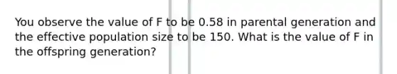 You observe the value of F to be 0.58 in parental generation and the effective population size to be 150. What is the value of F in the offspring generation?