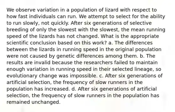 We observe variation in a population of lizard with respect to how fast individuals can run. We attempt to select for the ability to run slowly, not quickly. After six generations of selective breeding of only the slowest with the slowest, the mean running speed of the lizards has not changed. What is the appropriate scientific conclusion based on this work? a. The differences between the lizards in running speed in the original population were not caused by genetic differences among them. b. The results are invalid because the researchers failed to maintain enough variation in running speed in their selected lineage, so evolutionary change was impossible. c. After six generations of artificial selection, the frequency of slow runners in the population has increased. d. After six generations of artificial selection, the frequency of slow runners in the population has remained unchanged.