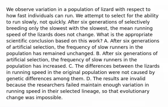 We observe variation in a population of lizard with respect to how fast individuals can run. We attempt to select for the ability to run slowly, not quickly. After six generations of selectively breeding only the slowest with the slowest, the mean running speed of the lizards does not change. What is the appropriate scientific conclusion based on this work? A. After six generations of artificial selection, the frequency of slow runners in the population has remained unchanged. B. After six generations of artificial selection, the frequency of slow runners in the population has increased. C. The differences between the lizards in running speed in the original population were not caused by genetic differences among them. D. The results are invalid because the researchers failed maintain enough variation in running speed in their selected lineage, so that evolutionary change was impossible.