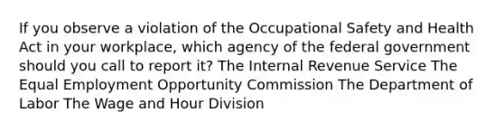 If you observe a violation of the Occupational Safety and Health Act in your workplace, which agency of the federal government should you call to report it? The Internal Revenue Service The Equal Employment Opportunity Commission The Department of Labor The Wage and Hour Division