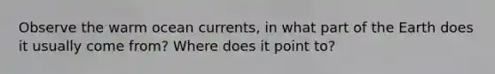 Observe the warm ocean currents, in what part of the Earth does it usually come from? Where does it point to?