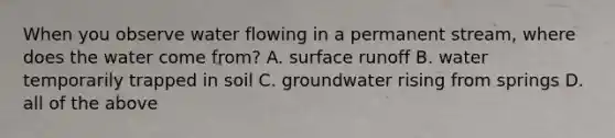 When you observe water flowing in a permanent stream, where does the water come from? A. surface runoff B. water temporarily trapped in soil C. groundwater rising from springs D. all of the above