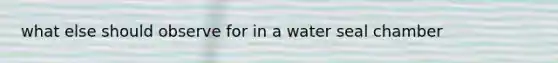 what else should observe for in a water seal chamber