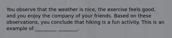 You observe that the weather is nice, the exercise feels good, and you enjoy the company of your friends. Based on these observations, you conclude that hiking is a fun activity. This is an example of _________ ________.