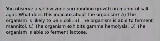 You observe a yellow zone surrounding growth on mannitol salt agar. What does this indicate about the organism? A) The organism is likely to be E.coli. B) The organism is able to ferment mannitol. C) The organism exhibits gamma hemolysis. D) The organism is able to ferment lactose.