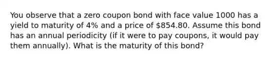 You observe that a zero coupon bond with face value 1000 has a yield to maturity of 4% and a price of 854.80. Assume this bond has an annual periodicity (if it were to pay coupons, it would pay them annually). What is the maturity of this bond?