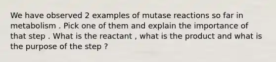 We have observed 2 examples of mutase reactions so far in metabolism . Pick one of them and explain the importance of that step . What is the reactant , what is the product and what is the purpose of the step ?