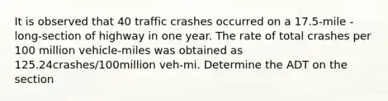 It is observed that 40 traffic crashes occurred on a 17.5-mile -long-section of highway in one year. The rate of total crashes per 100 million vehicle-miles was obtained as 125.24crashes/100million veh-mi. Determine the ADT on the section