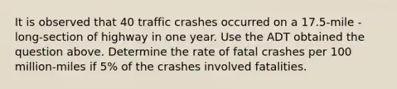 It is observed that 40 traffic crashes occurred on a 17.5-mile -long-section of highway in one year. Use the ADT obtained the question above. Determine the rate of fatal crashes per 100 million-miles if 5% of the crashes involved fatalities.