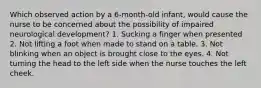 Which observed action by a 6-month-old infant, would cause the nurse to be concerned about the possibility of impaired neurological development? 1. Sucking a finger when presented 2. Not lifting a foot when made to stand on a table. 3. Not blinking when an object is brought close to the eyes. 4. Not turning the head to the left side when the nurse touches the left cheek.